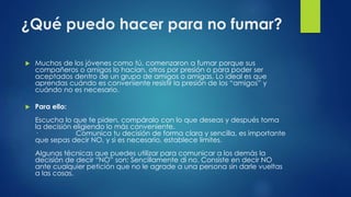 ¿Qué puedo hacer para no fumar?
 Muchos de los jóvenes como tú, comenzaron a fumar porque sus
compañeros o amigos lo hacían, otros por presión o para poder ser
aceptados dentro de un grupo de amigos o amigas. Lo ideal es que
aprendas cuándo es conveniente resistir la presión de los “amigos” y
cuándo no es necesario.
 Para ello:
Escucha lo que te piden, compáralo con lo que deseas y después toma
la decisión eligiendo lo más conveniente.
· Comunica tu decisión de forma clara y sencilla, es importante
que sepas decir NO, y si es necesario, establece límites.
Algunas técnicas que puedes utilizar para comunicar a los demás la
decisión de decir “NO” son: Sencillamente di no. Consiste en decir NO
ante cualquier petición que no le agrade a una persona sin darle vueltas
a las cosas.
 