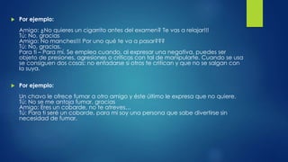  Por ejemplo:
Amigo: ¿No quieres un cigarrito antes del examen? Te vas a relajar!!!
Tú: No, gracias
Amigo: No manches!!! Por uno qué te va a pasar???
Tú: No, gracias.
Para ti – Para mí. Se emplea cuando, al expresar una negativa, puedes ser
objeto de presiones, agresiones o críticas con tal de manipularte. Cuando se usa
se consiguen dos cosas: no enfadarse si otros te critican y que no se salgan con
la suya.
 Por ejemplo:
Un chavo le ofrece fumar a otro amigo y éste último le expresa que no quiere.
Tú: No se me antoja fumar, gracias
Amigo: Eres un cobarde, no te atreves…
Tú: Para ti seré un cobarde, para mi soy una persona que sabe divertirse sin
necesidad de fumar.
 