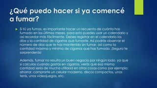 ¿Qué puedo hacer si ya comencé
a fumar?
 Si tú ya fumas, es importante hacer un recuento de cuánto has
fumado en los últimos meses, para esto puedes usar un calendario y
así recordar más fácilmente. Debes registrar en el calendario los
días y la cantidad de cigarros que fumaste. Así podrás observar el
número de días que te has mantenido sin fumar, así como la
cantidad máxima y mínima de cigarros que has fumado. ¡Seguro te
sorprenderás!
Además, fumar no resulta un buen negocio por ningún lado, ya que
si calculas cuando gastas en cigarros, verás que esa misma
cantidad sería de mucha utilidad en otras cosas como por ejemplo:
ahorrar, comprarte un celular moderno, discos compactos, unos
tenis, unos videojuegos, etc.
 