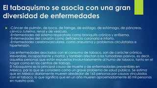 El tabaquismo se asocia con una gran
diversidad de enfermedades
 -Cáncer de pulmón, de boca, de faringe, de esófago, de estómago, de páncreas,
cérvico /uterino, renal y de vesícula.
-Enfermedades del sistema respiratorio como bronquitis crónica y enfisema.
-Enfermedades del corazón como deficiencia coronaria e infarto.
-Enfermedades cerebrovasculares, como aneurisma y problemas circulatorios e
hipertensión.
Las enfermedades asociadas con el consumo de tabaco, son de carácter crónico,
irreversible, incapacitante y mortal, y también afectan a los fumadores pasivos, es decir,
aquellas personas que están expuestas involuntariamente al humo de tabaco, tanto en el
hogar como en los centros de trabajo.
El tabaquismo es la principal causa de muerte y de enfermedades prevenibles en
México, por lo que se considera como un grave problema de salud pública. Se estima
que en México diariamente mueren alrededor de 165 personas por causas vinculadas
con el tabaco, lo que significa que en un año mueren aproximadamente 60 mil personas
en nuestro país.
 