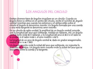 LOS ANGULOS DEL CIRCULO
Existen diversos tipos de ángulos singulares en un círculo. Cuando un
ángulo tiene su vértice en el centro del círculo, recibe el nombre de ángulo
central, mientras que cuando los extremos y el vértice están sobre el
círculo el ángulo se denomina inscrito. Un ángulo formado por una cuerda
y una recta tangente se denomina semi-inscrito.
En un círculo de radio unidad, la amplitud de un ángulo central coincide
con la longitud del arco que subtiende, medido en radianes. Así, un ángulo
central recto mide π/2 radianes, y la longitud del arco es π/2 si el radio es
la unidad; si el radio mide r, el arco medirá r x π/2.
La longitud de un arco de ángulo central α, dado en grados sexagesimales,
medirá 2π x r x α / 360.
Un ángulo inscrito mide la mitad del arco que subtiende, sin importar la
posición del vértice. Un ángulo semi-inscrito mide la mitad del arco que se
encuentra entre la cuerda y la tangente.
 