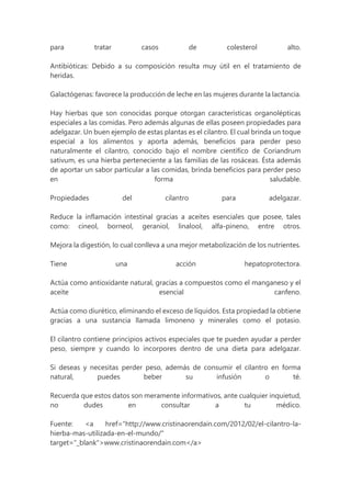 para tratar casos de colesterol alto.
Antibióticas: Debido a su composición resulta muy útil en el tratamiento de
heridas.
Galactógenas: favorece la producción de leche en las mujeres durante la lactancia.
Hay hierbas que son conocidas porque otorgan características organolépticas
especiales a las comidas. Pero además algunas de ellas poseen propiedades para
adelgazar. Un buen ejemplo de estas plantas es el cilantro. El cual brinda un toque
especial a los alimentos y aporta además, beneficios para perder peso
naturalmente el cilantro, conocido bajo el nombre científico de Coriandrum
sativum, es una hierba perteneciente a las familias de las rosáceas. Ésta además
de aportar un sabor particular a las comidas, brinda beneficios para perder peso
en forma saludable.
Propiedades del cilantro para adelgazar.
Reduce la inflamación intestinal gracias a aceites esenciales que posee, tales
como: cineol, borneol, geraniol, linalool, alfa-pineno, entre otros.
Mejora la digestión, lo cual conlleva a una mejor metabolización de los nutrientes.
Tiene una acción hepatoprotectora.
Actúa como antioxidante natural, gracias a compuestos como el manganeso y el
aceite esencial canfeno.
Actúa como diurético, eliminando el exceso de líquidos. Esta propiedad la obtiene
gracias a una sustancia llamada limoneno y minerales como el potasio.
El cilantro contiene principios activos especiales que te pueden ayudar a perder
peso, siempre y cuando lo incorpores dentro de una dieta para adelgazar.
Si deseas y necesitas perder peso, además de consumir el cilantro en forma
natural, puedes beber su infusión o té.
Recuerda que estos datos son meramente informativos, ante cualquier inquietud,
no dudes en consultar a tu médico.
Fuente: <a href="http://www.cristinaorendain.com/2012/02/el-cilantro-la-
hierba-mas-utilizada-en-el-mundo/"
target="_blank">www.cristinaorendain.com</a>
 