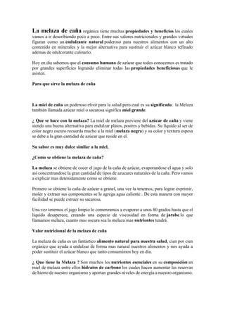 La melaza de caña orgánica tiene muchas propiedades y beneficios los cuales
vamos a ir describiendo poco a poco. Entre sus valores nutricionales y grandes virtudes
figuran como un endulzante natural poderoso para nuestros alimentos con un alto
contenido en minerales y la mejor alternativa para sustituir el azúcar blanco refinado
ademas de edulcorante culinario.
Hoy en dia sabemos que el consumo humano de azúcar que todos conocemos es tratado
por grandes superficies logrando eliminar todas las propiedades beneficiosas que le
asisten.
Para que sirve la melaza de caña
La miel de caña un poderoso elixir para la salud pero cual es su significado. la Melaza
también llamada azúcar miel o sacarosa significa miel grande.
¿ Que se hace con la melaza? La miel de melaza proviene del azúcar de caña y viene
siendo una buena alternativa para endulzar platos, postres y bebidas. Su líquido al ser de
color negro oscuro recuerda mucho a la miel (melaza negra) y su color y textura espesa
se debe a la gran cantidad de azúcar que reside en el.
Su sabor es muy dulce similar a la miel.
¿Como se obtiene la melaza de caña?
La melaza se obtiene de cocer el jugo de la caña de azúcar, evaporandose el agua y solo
así concentrandose la gran cantidad de tipos de azucares naturales de la caña. Pero vamos
a explicar mas detenidamente como se obtiene.
Primero se obtiene la caña de azúcar a granel, una vez la tenemos, para lograr exprimir,
moler y extraer sus componentes se le agrega agua caliente . De esta manera con mayor
facilidad se puede extraer su sacarosa.
Una vez tenemos el jugo limpio lo comenzamos a evaporar a unos 80 grados hasta que el
líquido desaperece, creando una especie de viscosidad en forma de jarabe lo que
llamamos melaza, cuanto mas oscura sea la melaza mas nutrientes tendrá.
Valor nutricional de la melaza de caña
La melaza de caña es un fantástico alimento natural para nuestra salud, cien por cien
orgánico que ayuda a endulzar de forma mas natural nuestros alimentos y nos ayuda a
poder sustituir el azúcar blanco que tanto consumimos hoy en dia.
¿ Que tiene la Melaza ? Son muchos los nutrientes esenciales en su composición en
miel de melaza entre ellos hidratos de carbono los cuales hacen aumentar las reservas
de hierro de nuestro organismo y aportan grandes niveles de energía a nuestro organismo.
 