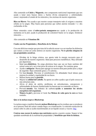 Alto contenido en Calcio y Magnesio, otro componente nutricional importante que nos
ayuda a tener unos huesos duros y fuertes (Evita osteoporosis y enfermedades
oseas) mejorando el estado de los músculos y las enzimas de nuestro organismo.
Rico en Hierro. Nos ayuda a que nuestro cuerpo transporte todo el oxígeno a nuestras
células en la sangre. Muy bueno para personas que sufren anemia tomando 1 o dos
cucharadas al dia.
Otros minerales como el cobre,potasio, manganeso nos ayuda a la producción de
melamina en la piel, ayuda la producción de colesterol bueno en la sangre, fortalecer
músculos …
Alto contenido en Vitaminas B6
Cuales son las Propiedades y Beneficios de la Melaza
Con este delicioso manjar que proviene de la caña de azuzar va a ser muchas las dolencias
que vamos a evitar así como dolores en nuestro organismo. No te pierdas ninguna de
sus propiedades curativas.
 Olvidate de la fatiga crónica, nos aporta toda la energía necesaria para el
desarrollo de nuestro organismo. Ideal para procesos metabólicos. Muy utilizado
por deportistas.
 Ideal para diabéticos. Su carga glicémica hace que sea un buen sustituto del
azúcar como tal y así evitar picos de azúcar en la sangre. No contiene grasa
 Ayuda a adelgazar. Buena para agregar en nuestra dieta para perder peso y dejar
de engordar. Bajo contenido graso y 32 calorias..
 Un buen laxante. Previene el estreñimiento Un ablandador fecal idoneo para
mejoras la calidad y regularidad de sus heces.
 Melaza buena para la gastritis.
 Mejora la calidad del cabello. Su aporte en cobre ayuda a que el pelo crezca en
una estructura sana.
 Alivia el dolor de artritis, problemas en articulaciones, osteoporosis y
enfermedades de huesos fortaleciendo los huesos por su contenido en hierro.
 Prevenir anemia. Sus hidratos de carbono ayuda a aumentar los niveles
energéticos del organismo.
 Mejora la piel y previene el Acné. La Melaza de caña para la cara un buen
remedio.
Que es la melaza negra o Blackstrap
La melaza negra o también llamada melaza Blackstrap son los residuos que se producen
en el proceso final del azúcar cuando llega a su cristalización. La máxima extracción de
azúcar sobre la caña se acaba transformando en un líquido oscuro y viscoso. Bag
Contras mas oscura la melaza mas nutrientes aporta a nuestro cuerpo. Seguro te has
quedado asombrado de la multitud de propiedades y beneficios que tiene la melaza.
 