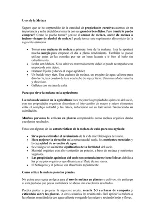 Usos de la Melaza
Seguro que se ha sorprendido de la cantidad de propiedades curativas ademas de su
importancia y se ha decidido a tomarla por sus grandes beneficios. Pero donde lo puedo
comprar? Como lo puedo tomar? ¿existe el azúcar de melaza, aceite de melaza o
incluso vinagre de alcohol de melaza? puede tomar este suplemento alimenticio de la
siguientes maneras.
 Tomar una cuchara de melaza a primera hora de la mañana. Esta le aportará
mucha energía para empezar el dia a pleno rendimiento. También lo puede
utilizar antes de las comidas por ser un buen laxante e ir bien al baño sin
estreñimiento.
 Leche con Melaza. Si su sabor es extremadamente dulce lo puede acompañar con
un poco de este lácteo.
 Hornear frijoles y darles el toque agridulce
 Un batido muy rico. Una cuchara de melaza, un poquito de agua caliente para
disolverla, tres cuartos de taza con leche de soja y hielo. Ummmm añade vainilla
y chocolate.
 Galletas con melaza de caña
Para que sirve la melaza en la agricultura
La melaza de azúcar en la agricultura hace mejorar las propiedades químicas del suelo,
con sus propiedades orgánicas dinamizan el intercambio de macro y micro elementos
entre el complejo coloidal y las raíces, reduciendo así su lixiviación favoreciendo su
asimilación.
Muchas personas lo utilizan en plantas comprándolo como melaza orgánica dando
excelentes resultados.
Estas son algunas de las características de la melaza de caña para uso agrícola:
 Sirve para estimular el crecimiento de la vida microbiológica del suelo.
 Hace mejorar la aireación en la estructura del suelo, los nutrientes esenciales y
la capacidad de retención de agua.
 Se consigue un aumento significativo de la fertilidad del suelo.
 Material orgánico con alto contenido en potasio, a base de melaza y nutrientes
vegetales.
 Las propiedades químicas del suelo son potencialmente beneficiosas debido a
los principios orgánicos que dinamizan el flujo de nutrientes.
 El Nitrogeno y el potasio son absorbidos rápidamente.
Como utilizo la melaza para las plantas
No existe una receta perfecta para el uso de melaza en plantas y cultivos, sin embargo
si esta probado que pocas cantidades de abono dan excelentes resultados.
Puedes probar a preparar la siguiente receta, mezcla 2-3 cucharas de composta y
extiéndalo sobre las plantas. A otros usuarios les resulta más fácil aplicar la melaza a
las plantas mezclándola con agua caliente o regando las raíces o rociando hojas y flores.
 