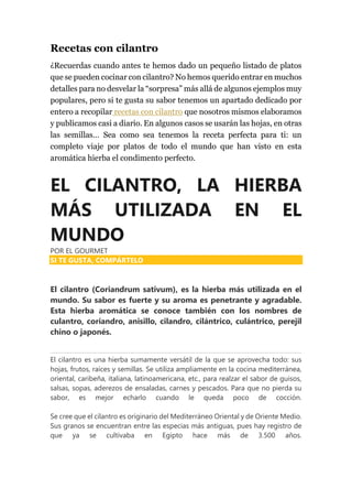 Recetas con cilantro
¿Recuerdas cuando antes te hemos dado un pequeño listado de platos
que se pueden cocinar con cilantro? No hemos querido entrar en muchos
detalles para no desvelar la “sorpresa” más allá de algunos ejemplos muy
populares, pero si te gusta su sabor tenemos un apartado dedicado por
entero a recopilar recetas con cilantro que nosotros mismos elaboramos
y publicamos casi a diario. En algunos casos se usarán las hojas, en otras
las semillas… Sea como sea tenemos la receta perfecta para ti: un
completo viaje por platos de todo el mundo que han visto en esta
aromática hierba el condimento perfecto.
EL CILANTRO, LA HIERBA
MÁS UTILIZADA EN EL
MUNDO
POR EL GOURMET
SI TE GUSTA, COMPÁRTELO
El cilantro (Coriandrum sativum), es la hierba más utilizada en el
mundo. Su sabor es fuerte y su aroma es penetrante y agradable.
Esta hierba aromática se conoce también con los nombres de
culantro, coriandro, anisillo, cilandro, cilántrico, culántrico, perejil
chino o japonés.
El cilantro es una hierba sumamente versátil de la que se aprovecha todo: sus
hojas, frutos, raíces y semillas. Se utiliza ampliamente en la cocina mediterránea,
oriental, caribeña, italiana, latinoamericana, etc., para realzar el sabor de guisos,
salsas, sopas, aderezos de ensaladas, carnes y pescados. Para que no pierda su
sabor, es mejor echarlo cuando le queda poco de cocción.
Se cree que el cilantro es originario del Mediterráneo Oriental y de Oriente Medio.
Sus granos se encuentran entre las especias más antiguas, pues hay registro de
que ya se cultivaba en Egipto hace más de 3.500 años.
 