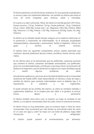 El cilantro pertenece a la familia de las zanahorias. Es muy parecido al perejil pero
su aroma y sabor son totalmente diferentes. Sus semillas se utilizan para hacer el
curry, así como vinagretas para verduras, salsas y marinadas.
En cuanto a su valor nutricional, 100 gr. de cilantro en semilla aportan: 297,5 KCal.;
Grasas monoins.: 13,6 gr.; Proteínas: 12,4 gr.; Grasas poliinsat.: 1,8 gr.; Colesterol:
0,0 gr.; Calcio: 708,6 Mg.; Grasas sats: 1 gr.; Magnesio: 330,2 Mg.; Fósforo: 408,8
Mg.; Vitamina C: 21 Mg.; Potasio: 1.267 Mg.; Vitamina E: 0,0 Mg.; Sodio: 35,3 Mg.;
Vitamina A: 0,0 IU.
El cilantro se ha utilizado desde tiempos antiguos en la medicina tradicional, en
la prevención y tratamiento de enfermedades. Se le atribuyen propiedades
antiespasmódicas, estomacales y estimulantes, facilita la digestión, elimina los
gases y tonifica el sistema nervioso.
El cilantro tiene los siguientes componentes activos: aceites esenciales que
contienen: decanal, dodecanal, decano, huleno, cerofileno, linanol, taninos, acido
málico.
En los últimos años se ha demostrado que los polifenoles, sustancias químicas
que contiene el cilantro, presentan actividades antioxidantes. Los polifenoles,
junto con una dieta balanceada, contribuyen a que haya menor concentración de
lípidos en el organismo, que los alimentos se ingieran con mayor facilidad y ayuda
a revertir algunos problemas de salud.
Actualmente académicos y alumnos de la Facultad de Medicina de la Universidad
Autónoma de Puebla (UAP), están desarrollando un fármaco a base de hojas y
semillas de cilantro, para controlar enfermedades como la diabetes tipo 2, la
hipertensión, el colesterol y los triglicéridos.
El aceite extraído de las semillas del cilantro, se utiliza en remedios herbales y
suplementos dietéticos. Se le emplea para dar sabor a la ginebra, el vermut,
licores, tabaco y perfumería.
El cilantro también tiene otros usos, al masticar sus hojas se combate el mal
aliento, y si se aplican machacadas sobre las axilas, evitan la sudoración excesiva.
El cilantro fresco es muy perecedero, pero se conserva mejor si tiene las raíces
incorporadas. Para conservarlo por más tiempo se recomienda meter las raíces
en un vaso con agua y cubrir las hojas con una bolsa de plástico, luego debe
introducirse en el refrigerador.
El cilantro puede prevenir el envenenamiento por alimentos.
 
