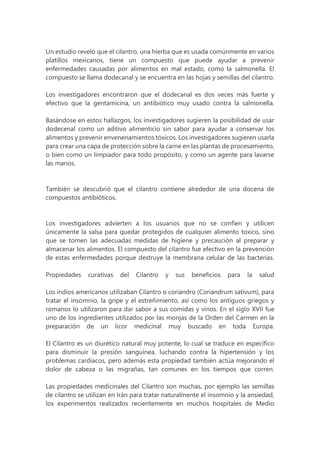 Un estudio reveló que el cilantro, una hierba que es usada comúnmente en varios
platillos mexicanos, tiene un compuesto que puede ayudar a prevenir
enfermedades causadas por alimentos en mal estado, como la salmonella. El
compuesto se llama dodecanal y se encuentra en las hojas y semillas del cilantro.
Los investigadores encontraron que el dodecanal es dos veces más fuerte y
efectivo que la gentamicina, un antibiótico muy usado contra la salmonella.
Basándose en estos hallazgos, los investigadores sugieren la posibilidad de usar
dodecenal como un aditivo alimenticio sin sabor para ayudar a conservar los
alimentos y prevenir envenenamientos tóxicos. Los investigadores sugieren usarla
para crear una capa de protección sobre la carne en las plantas de procesamiento,
o bien como un limpiador para todo propósito, y como un agente para lavarse
las manos.
También se descubrió que el cilantro contiene alrededor de una docena de
compuestos antibióticos.
Los investigadores advierten a los usuarios que no se confíen y utilicen
únicamente la salsa para quedar protegidos de cualquier alimento toxico, sino
que se tomen las adecuadas medidas de higiene y precaución al preparar y
almacenar los alimentos. El compuesto del cilantro fue efectivo en la prevención
de estas enfermedades porque destruye la membrana celular de las bacterias.
Propiedades curativas del Cilantro y sus beneficios para la salud
Los indios americanos utilizaban Cilantro o coriandro (Coriandrum sativum), para
tratar el insomnio, la gripe y el estreñimiento, así como los antiguos griegos y
romanos lo utilizaron para dar sabor a sus comidas y vinos. En el siglo XVII fue
uno de los ingredientes utilizados por las monjas de la Orden del Carmen en la
preparación de un licor medicinal muy buscado en toda Europa.
El Cilantro es un diurético natural muy potente, lo cual se traduce en específico
para disminuir la presión sanguínea, luchando contra la hipertensión y los
problemas cardiacos, pero además esta propiedad también actúa mejorando el
dolor de cabeza o las migrañas, tan comunes en los tiempos que corren.
Las propiedades medicinales del Cilantro son muchas, por ejemplo las semillas
de cilantro se utilizan en Irán para tratar naturalmente el insomnio y la ansiedad,
los experimentos realizados recientemente en muchos hospitales de Medio
 