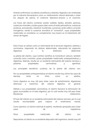Oriente confirmaron sus efectos ansiolíticos y sedantes, llegando a ser sintetizado
por la industria farmacéutica como un medicamento natural destinado a tratar
los ataques de pánico, el síndrome depresivo-ansioso y el insomnio.
Los frutos del cilantro contienen aceites volátiles, lípidos, almidón, pectinas,
sustancias minerales y ácidos grasos tales como el ácido petroselínico, sustancias
proteicas, aminoácidos, sitosterol, tocoferoles, cumarinas, ácido caféico y el ácido
clorogénico, siendo la sustancia aromática el “coriandrol”, cuyas propiedades
medicinales se consideran un complemento muy bueno en el tratamiento del
cáncer de hígado.
Estos frutos se utilizan como un estimulante de la secreción digestiva, sedante y
carminativa, mejorando los dolores abdominales, reduciendo los espasmos
digestivos y la distensión abdominal.
La planta del cilantro, cuyo nombre científico es Coriandrum sativum, también
conocida como coriandro, posee propiedades medicinales antiespasmódicas y
digestivas. Además, resulta ser un excelente estimulante del sistema nervioso y
presenta propiedades carminativas y aperitivas.
Los principales beneficios curativos de la planta del cilantro son:
Por sus propiedades antiespasmódicas el cilantro resulta muy útil en los casos de
diarreas, tanto en niños como en adultos.
Como digestivo es muy útil para tratar casos de estreñimiento, digestiones
dolorosas y trastornos del sistema digestivo en general.
Debido a sus propiedades carminativas, el cilantro favorece la eliminación de
gases acumulados en el tubo digestivo, por lo cual resulta muy útil para tratar
flatulencias y meteorismo.
El fruto del cilantro es un excelente estimulante del sistema nervioso, por lo cual
resulta recomendable para mejorar el rendimiento mental.
Como aperitivo, el cilantro estimula el apetito, resultando apropiado para tratar
casos de inapetencia.
Otras propiedades medicinales del cilantro son:
Depurativas: el cilantro es un excelente depurador del organismo, siendo muy útil
 