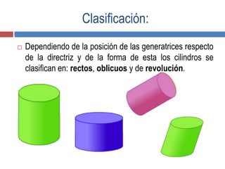 Clasificación:
 Dependiendo de la posición de las generatrices respecto
de la directriz y de la forma de esta los cilindros se
clasifican en: rectos, oblicuos y de revolución.
 