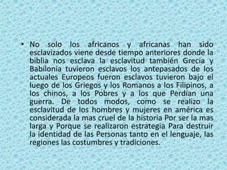 • No solo los africanos y africanas han sido
esclavizados viene desde tiempo anteriores donde la
biblia nos esclava la esclavitud también Grecia y
Babilonia tuvieron esclavos los antepasados de los
actuales Europeos fueron esclavos tuvieron bajo el
luego de los Griegos y los Romanos a los Filipinos, a
los chinos, a los Pobres y a los que Perdían una
guerra. De todos modos, como se realizo la
esclavitud de los hombres y mujeres en américa es
considerada la mas cruel de la historia Por ser la mas
larga y Porque se realizaron estrategia Para destruir
la identidad de las Personas tanto en el lenguaje, las
regiones las costumbres y tradiciones.
 