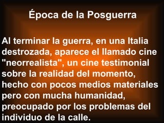Al terminar la guerra, en una Italia destrozada, aparece el llamado cine "neorrealista", un cine testimonial sobre la realidad del momento, hecho con pocos medios materiales pero con mucha humanidad, preocupado por los problemas del individuo de la calle.  Época de la Posguerra 