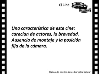 El Cine Una característica de este cine: carecían de actores, la brevedad. Ausencia de montaje y la posición fija de la cámara.Elaborado por: Lic. Jesús González Salazar
