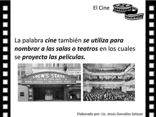 El Cine La palabra cine también se utiliza para nombrar a las salas o teatros en los cuales se proyecta las películas.Elaborado por: Lic. Jesús González Salazar