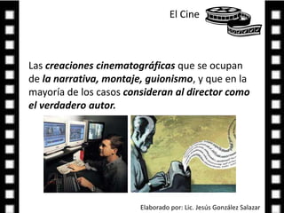 El Cine Las creaciones cinematográficas que se ocupan de la narrativa, montaje, guionismo, y que en la mayoría de los casos consideran al director como el verdadero autor.Elaborado por: Lic. Jesús González Salazar