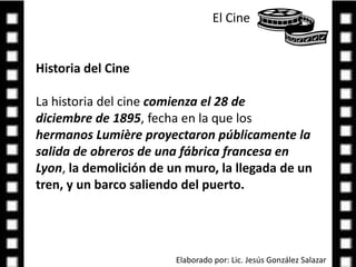 El Cine Historia del CineLa historia del cine comienza el 28 de diciembre de 1895, fecha en la que los hermanos Lumière proyectaron públicamente la salida de obreros de una fábrica francesa en Lyon, la demolición de un muro, la llegada de un tren, y un barco saliendo del puerto.Elaborado por: Lic. Jesús González Salazar