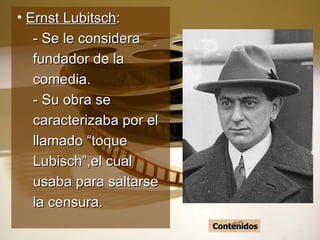 Ernst Lubitsch : - Se le considera fundador de la comedia. - Su obra se caracterizaba por el llamado “toque Lubisch”,el cual usaba para saltarse la censura. Contenidos 