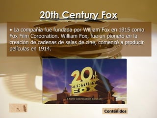 20th Century Fox La compañía fue fundada por  William Fox  en 1915 como Fox Film Corporation. William Fox, fue un pionero en la creación de cadenas de salas de cine, comenzó a producir películas en 1914. Contenidos 