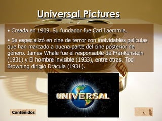 Universal Pictures Creada en 1909. Su fundador fue Carl Laemmle. Se especializó en cine de terror con inolvidables películas que han marcado a buena parte del cine posterior de género. James Whale fue el responsable de Frankenstein (1931) y El hombre invisible (1933), entre otras. Tod Browning dirigió Drácula (1931).   Contenidos 