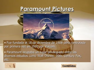Paramount Pictures Fue fundada el 18 de diciembre de 1908 pero controlada por primera vez en 1910 por Viacom. Paramount ocupaba un lugar privilegiado entre las diversos estudios como Walt Disney, 20th. Century Fox, etc. Contenidos 