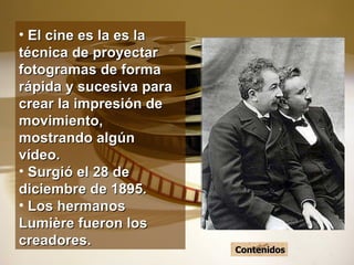 El cine es la es la técnica de proyectar fotogramas de forma rápida y sucesiva para crear la impresión de movimiento, mostrando algún vídeo. Surgió el 28 de diciembre de 1895. Los hermanos Lumière fueron los creadores. Contenidos 