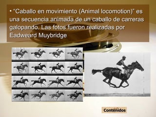 “ Caballo en movimiento (Animal locomotion)” es una secuencia animada de un caballo de carreras galopando. Las fotos fueron realizadas por Eadweard Muybridge   Contenidos 