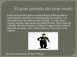    A fines de la primera guerra mundial Estados Unidos se afianzo
    como potencia industrial y su cinematografía se encamino a la
    conquista de los mercados de todo el mundo . En estos años
    nacieron estrellas legendarias como Mary Pickford, Gloria Swanson
    y Rodolfo Valentino y llegaron a Hollywood algunos de los mejores
    directores europeos, como Friedrich Murnau, Fritz Lang y Ernst
    Lubitsch




http://html.rincondelvago.com/000777493.jpg
 