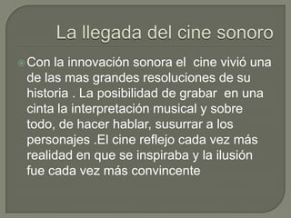  Con la innovación sonora el cine vivió una
 de las mas grandes resoluciones de su
 historia . La posibilidad de grabar en una
 cinta la interpretación musical y sobre
 todo, de hacer hablar, susurrar a los
 personajes .El cine reflejo cada vez más
 realidad en que se inspiraba y la ilusión
 fue cada vez más convincente
 