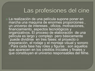    La realización de una película supone poner en
    marcha una maquina de enormes proporciones ,
    un universo de intereses , oficios, motivaciones,
    financiamiento, aspectos tecnológicos y
    organizativos. El proceso de elaboración de una
    película es largo y complejo pero básicamente
    `puede dividirse en tres fases: el proyecto o
    preparación, el rodaje y el montaje visual y sonoro
    . Para cada fase hay roles y figuras : son aquellos
    que aparecen en los créditos iníciales y finales y
    que constituyen el universo responsables del filme.
 