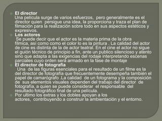    El director
    Una película surge de varios esfuerzos, pero generalmente es el
    director quien persigue una idea, la proporciona y traza el plan de
    filmación para la realización sobre todo en sus aspectos estéticos y
    expresivos.
   Los actores
     Se puede decir que el actor es la materia prima de la obra
    fílmica, así como como el color lo es la pintura . La calidad del actor
    de cine es distinta de la de actor teatral. En el cine el actor no sigue
    el guión técnico de principio a fin, ante un publico silencioso y atento
    sino que adapta a las exigencias del rodaje interpretando escenas
    parciales cuyo orden será armado en la fase de montaje
   El director de fotografía
      Una de las figuras esenciales para el resultado de un filme es la
    del director de fotografía que frecuentemente desempeña también el
    papel de camarógrafo .La calidad de un fotograma y la composición
    de sus elementos visuales dependen del trabajo del director de
    fotografía, a quien se puede considerar el responsable del
    resultado fotográfico final de una película.
   Por ultimo los extras y los dobles apoyan a los
    actores, contribuyendo a construir la ambientación y el entorno.
 