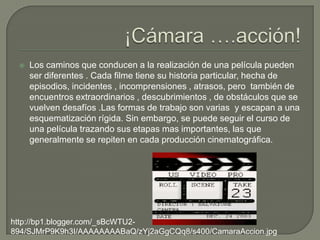    Los caminos que conducen a la realización de una película pueden
     ser diferentes . Cada filme tiene su historia particular, hecha de
     episodios, incidentes , incomprensiones , atrasos, pero también de
     encuentros extraordinarios , descubrimientos , de obstáculos que se
     vuelven desafíos .Las formas de trabajo son varias y escapan a una
     esquematización rígida. Sin embargo, se puede seguir el curso de
     una película trazando sus etapas mas importantes, las que
     generalmente se repiten en cada producción cinematográfica.




http://bp1.blogger.com/_sBcWTU2-
894/SJMrP9K9h3I/AAAAAAAABaQ/zYj2aGgCQq8/s400/CamaraAccion.jpg
 