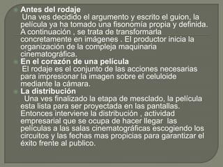  Antes del rodaje
  Una ves decidido el argumento y escrito el guion, la
  película ya ha tomado una fisonomía propia y definida.
  A continuación , se trata de transformarla
  concretamente en imágenes . El productor inicia la
  organización de la compleja maquinaria
  cinematográfica.
 En el corazón de una película
  El rodaje es el conjunto de las acciones necesarias
  para impresionar la imagen sobre el celuloide
  mediante la cámara.
 La distribución
   Una ves finalizado la etapa de mesclado, la película
  esta lista para ser proyectada en las pantallas.
  Entonces interviene la distribución , actividad
  empresarial que se ocupa de hacer llegar las
  películas a las salas cinematográficas escogiendo los
  circuitos y las fechas mas propicias para garantizar el
  éxito frente al publico.
 