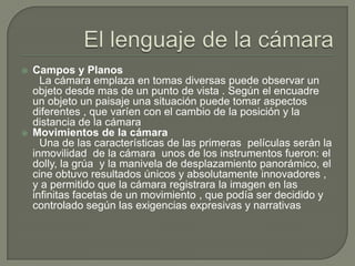    Campos y Planos
      La cámara emplaza en tomas diversas puede observar un
    objeto desde mas de un punto de vista . Según el encuadre
    un objeto un paisaje una situación puede tomar aspectos
    diferentes , que varíen con el cambio de la posición y la
    distancia de la cámara
   Movimientos de la cámara
      Una de las características de las primeras películas serán la
    inmovilidad de la cámara unos de los instrumentos fueron: el
    dolly, la grúa y la manivela de desplazamiento panorámico, el
    cine obtuvo resultados únicos y absolutamente innovadores ,
    y a permitido que la cámara registrara la imagen en las
    infinitas facetas de un movimiento , que podía ser decidido y
    controlado según las exigencias expresivas y narrativas
 