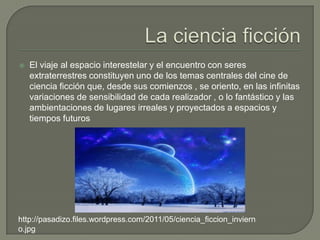    El viaje al espacio interestelar y el encuentro con seres
    extraterrestres constituyen uno de los temas centrales del cine de
    ciencia ficción que, desde sus comienzos , se oriento, en las infinitas
    variaciones de sensibilidad de cada realizador , o lo fantástico y las
    ambientaciones de lugares irreales y proyectados a espacios y
    tiempos futuros




http://pasadizo.files.wordpress.com/2011/05/ciencia_ficcion_inviern
o.jpg
 