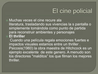  Muchas veces el cine recure ala
  literatura, trasladando sus vivencias la s pantalla o
  simplemente tomándola como punto de partida
  para reconstruir ambientes y personajes
 El thriller
   Cuando una película regala emociones fuertes e
  impactos visuales estamos entre un thriller .
  Psicosis(1960) la obra maestra de Hitchcock es un
  ejemplo excelente de este genero. A menudo son
  los directores "malditos” los que filman los mejores
  thriller.
 
