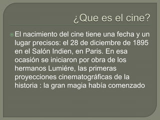  Elnacimiento del cine tiene una fecha y un
 lugar precisos: el 28 de diciembre de 1895
 en el Salón Indien, en Paris. En esa
 ocasión se iniciaron por obra de los
 hermanos Lumiére, las primeras
 proyecciones cinematográficas de la
 historia : la gran magia había comenzado
 