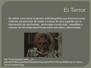    Se define como terror al genero cinematográfico que busca provocar
     violentas sensaciones de miedo o incluso de asco jugando con la
     intervención de alucinantes , personajes monstruoso , pesadillas y
     visiones de formadas apariciones sobre naturales y demoníacas.




http://4.bp.blogspot.com/__p--
yZemtDU/SRuLkxhzHzI/AAAAAAAAAL4/pmrPNUV7GJc/s400/el+terror+llama
+a+su+puerta+2.jpg
 