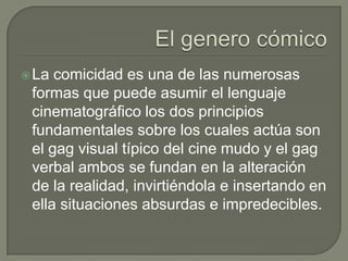  La comicidad es una de las numerosas
 formas que puede asumir el lenguaje
 cinematográfico los dos principios
 fundamentales sobre los cuales actúa son
 el gag visual típico del cine mudo y el gag
 verbal ambos se fundan en la alteración
 de la realidad, invirtiéndola e insertando en
 ella situaciones absurdas e impredecibles.
 