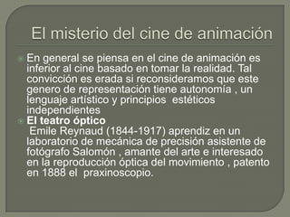  En general se piensa en el cine de animación es
  inferior al cine basado en tomar la realidad. Tal
  convicción es erada si reconsideramos que este
  genero de representación tiene autonomía , un
  lenguaje artístico y principios estéticos
  independientes
 El teatro óptico
   Emile Reynaud (1844-1917) aprendiz en un
  laboratorio de mecánica de precisión asistente de
  fotógrafo Salomón , amante del arte e interesado
  en la reproducción óptica del movimiento , patento
  en 1888 el praxinoscopio.
 
