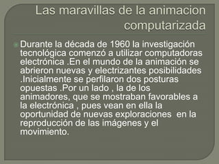  Durante  la década de 1960 la investigación
 tecnológica comenzó a utilizar computadoras
 electrónica .En el mundo de la animación se
 abrieron nuevas y electrizantes posibilidades
 .Inicialmente se perfilaron dos posturas
 opuestas .Por un lado , la de los
 animadores, que se mostraban favorables a
 la electrónica , pues vean en ella la
 oportunidad de nuevas exploraciones en la
 reproducción de las imágenes y el
 movimiento.
 