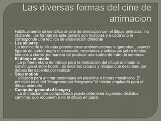    Habitualmente se identifica al cine de animación con el dibujo animado ; no
    obstante , las formas de este genero son múltiples y a cada uno le
    corresponde una técnica de elaboración diferente
   Las siluetas
    La técnica de la siluetas permite crear ambientaciones sugerentes , usando
    figuras de cartón negro o coloreado, recortadas y colocadas sobre fondos
    blancos o claros ,de manera de producir una suerte de trato de sombras
   El dibujo animado
      La primera etapa de trabajo para la realización del dibujo animado la
    constituye el story board , es decir los croquis y dibujos que describen por
    debajo las escenas por realizar
   Stop motion
      Utilizada para animar personajes en plastilina o títeres mecánicos .El
    principio es el del “fotograma por fotograma "el mismo empleado para el
    dibujo animado
   Computer generated imagery
      La animación por computadora puede obtenerse siguiendo distintos
    caminos, que requieren o no el dibujo en papel
 