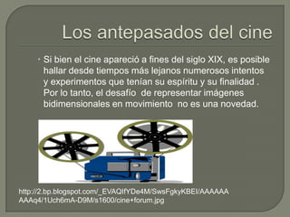  Si bien el cine apareció a fines del siglo XIX, es posible
      hallar desde tiempos más lejanos numerosos intentos
      y experimentos que tenían su espíritu y su finalidad .
      Por lo tanto, el desafío de representar imágenes
      bidimensionales en movimiento no es una novedad.




http://2.bp.blogspot.com/_EVAQIfYDe4M/SwsFgkyKBEI/AAAAAA
AAAq4/1Uch6mA-D9M/s1600/cine+forum.jpg
 