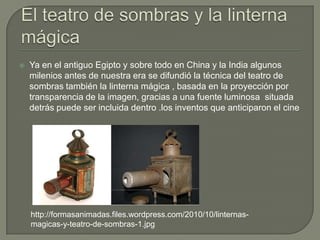    Ya en el antiguo Egipto y sobre todo en China y la India algunos
    milenios antes de nuestra era se difundió la técnica del teatro de
    sombras también la linterna mágica , basada en la proyección por
    transparencia de la imagen, gracias a una fuente luminosa situada
    detrás puede ser incluida dentro .los inventos que anticiparon el cine




    http://formasanimadas.files.wordpress.com/2010/10/linternas-
    magicas-y-teatro-de-sombras-1.jpg
 