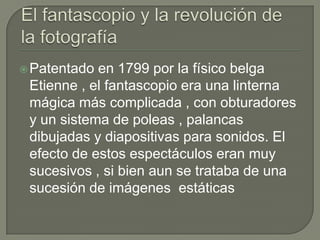  Patentado en 1799 por la físico belga
 Etienne , el fantascopio era una linterna
 mágica más complicada , con obturadores
 y un sistema de poleas , palancas
 dibujadas y diapositivas para sonidos. El
 efecto de estos espectáculos eran muy
 sucesivos , si bien aun se trataba de una
 sucesión de imágenes estáticas
 