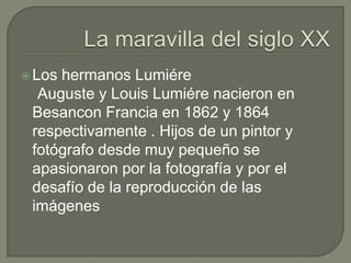  Loshermanos Lumiére
  Auguste y Louis Lumiére nacieron en
 Besancon Francia en 1862 y 1864
 respectivamente . Hijos de un pintor y
 fotógrafo desde muy pequeño se
 apasionaron por la fotografía y por el
 desafío de la reproducción de las
 imágenes
 