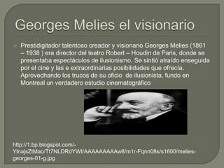    Prestidigitador talentoso creador y visionario Georges Melies (1861
    – 1938 ) era director del teatro Robert – Houdin de Paris, donde se
    presentaba espectáculos de ilusionismo. Se sintió atraído enseguida
    por el cine y las e extraordinarias posibilidades que ofrecía.
    Aprovechando los trucos de su oficio de ilusionista, fundo en
    Montreal un verdadero estudio cinematográfico




http://1.bp.blogspot.com/-
YlnajsZtMao/Tt7NLDRdYWI/AAAAAAAAAw8/m1r-Fqnn08s/s1600/melies-
georges-01-g.jpg
 