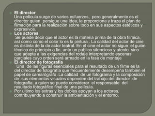  El director
Una película surge de varios esfuerzos, pero generalmente es el
director quien persigue una idea, la proporciona y traza el plan de
filmación para la realización sobre todo en sus aspectos estéticos y
expresivos.
 Los actores
Se puede decir que el actor es la materia prima de la obra fílmica,
así como como el color lo es la pintura . La calidad del actor de cine
es distinta de la de actor teatral. En el cine el actor no sigue el guión
técnico de principio a fin, ante un publico silencioso y atento sino
que adapta a las exigencias del rodaje interpretando escenas
parciales cuyo orden será armado en la fase de montaje
 El director de fotografía
Una de las figuras esenciales para el resultado de un filme es la
del director de fotografía que frecuentemente desempeña también el
papel de camarógrafo .La calidad de un fotograma y la composición
de sus elementos visuales dependen del trabajo del director de
fotografía, a quien se puede considerar el responsable del
resultado fotográfico final de una película.
 Por ultimo los extras y los dobles apoyan a los actores,
contribuyendo a construir la ambientación y el entorno.
 