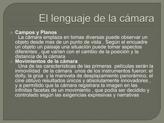  Campos y Planos
La cámara emplaza en tomas diversas puede observar un
objeto desde mas de un punto de vista . Según el encuadre
un objeto un paisaje una situación puede tomar aspectos
diferentes , que varíen con el cambio de la posición y la
distancia de la cámara
 Movimientos de la cámara
Una de las características de las primeras películas serán la
inmovilidad de la cámara unos de los instrumentos fueron: el
dolly, la grúa y la manivela de desplazamiento panorámico, el
cine obtuvo resultados únicos y absolutamente innovadores ,
y a permitido que la cámara registrara la imagen en las
infinitas facetas de un movimiento , que podía ser decidido y
controlado según las exigencias expresivas y narrativas
 