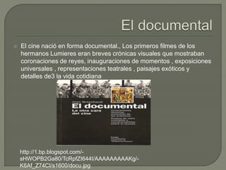  El cine nació en forma documental., Los primeros filmes de los
hermanos Lumieres eran breves crónicas visuales que mostraban
coronaciones de reyes, inauguraciones de momentos , exposiciones
universales , representaciones teatrales , paisajes exóticos y
detalles de3 la vida cotidiana
http://1.bp.blogspot.com/-
sHWOPB2Ga80/TcRpfZI644I/AAAAAAAAAKg/-
K6Af_Z74CI/s1600/docu.jpg
 