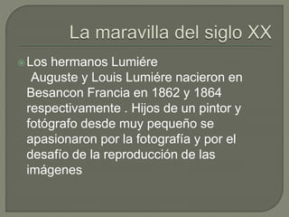Los hermanos Lumiére
Auguste y Louis Lumiére nacieron en
Besancon Francia en 1862 y 1864
respectivamente . Hijos de un pintor y
fotógrafo desde muy pequeño se
apasionaron por la fotografía y por el
desafío de la reproducción de las
imágenes
 